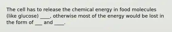 The cell has to release the chemical energy in food molecules (like glucose) ____, otherwise most of the energy would be lost in the form of ___ and ____.