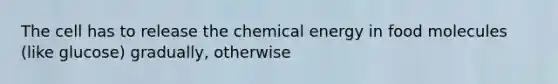 The cell has to release the chemical energy in food molecules (like glucose) gradually, otherwise