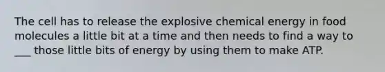 The cell has to release the explosive chemical energy in food molecules a little bit at a time and then needs to find a way to ___ those little bits of energy by using them to make ATP.