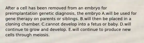 After a cell has been removed from an embryo for preimplantation genetic diagnosis, the embryo A.will be used for gene therapy on parents or siblings. B.will then be placed in a cloning chamber. C.cannot develop into a fetus or baby. D.will continue to grow and develop. E.will continue to produce new cells through meiosis.