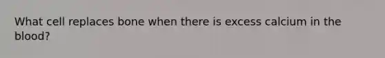 What cell replaces bone when there is excess calcium in the blood?