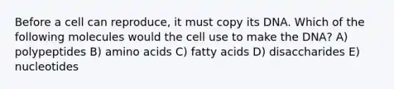 Before a cell can reproduce, it must copy its DNA. Which of the following molecules would the cell use to make the DNA? A) polypeptides B) <a href='https://www.questionai.com/knowledge/k9gb720LCl-amino-acids' class='anchor-knowledge'>amino acids</a> C) fatty acids D) disaccharides E) nucleotides