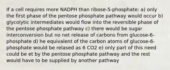 If a cell requires more NADPH than ribose-5-phosphate: a) only the first phase of the pentose phosphate pathway would occur b) glycolytic intermediates would flow into the reversible phase of the pentose phosphate pathway c) there would be sugar interconversion but no net release of carbons from glucose-6-phosphate d) he equivalent of the carbon atoms of glucose-6-phosphate would be relased as 6 CO2 e) only part of this need could be et by the pentose phosphate pathway and the rest would have to be supplied by another pathway