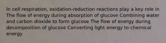 In cell respiration, oxidation-reduction reactions play a key role in The flow of energy during absorption of glucose Combining water and carbon dioxide to form glucose The flow of energy during decomposition of glucose Converting light energy to chemical energy