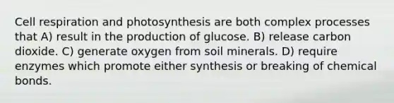 Cell respiration and photosynthesis are both complex processes that A) result in the production of glucose. B) release carbon dioxide. C) generate oxygen from soil minerals. D) require enzymes which promote either synthesis or breaking of chemical bonds.