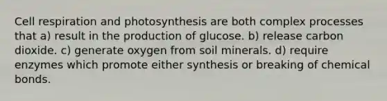 Cell respiration and photosynthesis are both complex processes that a) result in the production of glucose. b) release carbon dioxide. c) generate oxygen from soil minerals. d) require enzymes which promote either synthesis or breaking of chemical bonds.