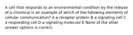 A cell that responds to an environmental condition by the release of a chemical is an example of which of the following elements of cellular communication? A a receptor protein B a signaling cell C a responding cell D a signaling molecule E None of the other answer options is correct.