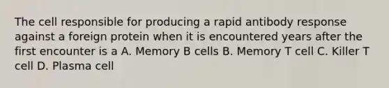 The cell responsible for producing a rapid antibody response against a foreign protein when it is encountered years after the first encounter is a A. Memory B cells B. Memory T cell C. Killer T cell D. Plasma cell