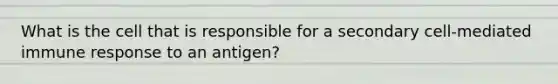 What is the cell that is responsible for a secondary cell-mediated immune response to an antigen?