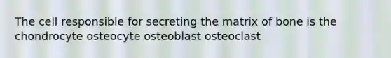 The cell responsible for secreting the matrix of bone is the chondrocyte osteocyte osteoblast osteoclast