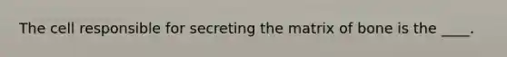 The cell responsible for secreting the matrix of bone is the ____.