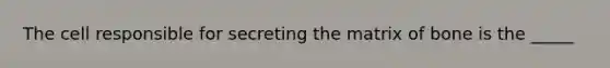 The cell responsible for secreting the matrix of bone is the _____