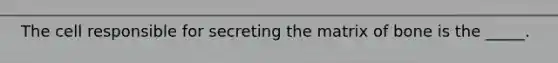 The cell responsible for secreting the matrix of bone is the _____.