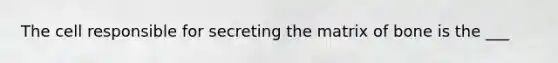 The cell responsible for secreting the matrix of bone is the ___