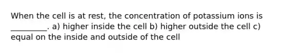 When the cell is at rest, the concentration of potassium ions is _________. a) higher inside the cell b) higher outside the cell c) equal on the inside and outside of the cell