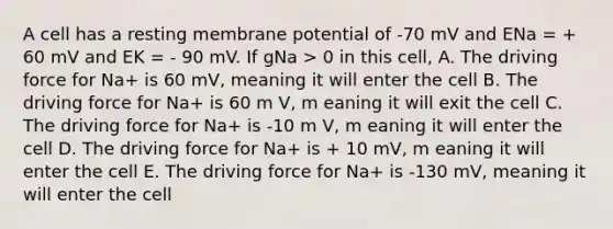 A cell has a resting membrane potential of -70 mV and ENa = + 60 mV and EK = - 90 mV. If gNa > 0 in this cell, A. The driving force for Na+ is 60 mV, meaning it will enter the cell B. The driving force for Na+ is 60 m V, m eaning it will exit the cell C. The driving force for Na+ is -10 m V, m eaning it will enter the cell D. The driving force for Na+ is + 10 mV, m eaning it will enter the cell E. The driving force for Na+ is -130 mV, meaning it will enter the cell