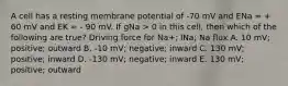 A cell has a resting membrane potential of -70 mV and ENa = + 60 mV and EK = - 90 mV. If gNa > 0 in this cell, then which of the following are true? Driving force for Na+; INa; Na flux A. 10 mV; positive; outward B. -10 mV; negative; inward C. 130 mV; positive; inward D. -130 mV; negative; inward E. 130 mV; positive; outward