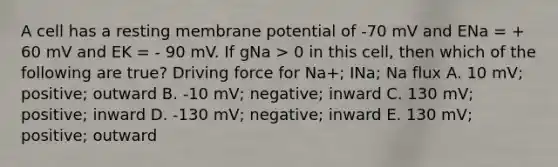 A cell has a resting membrane potential of -70 mV and ENa = + 60 mV and EK = - 90 mV. If gNa > 0 in this cell, then which of the following are true? Driving force for Na+; INa; Na flux A. 10 mV; positive; outward B. -10 mV; negative; inward C. 130 mV; positive; inward D. -130 mV; negative; inward E. 130 mV; positive; outward