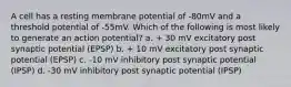 A cell has a resting membrane potential of -80mV and a threshold potential of -55mV. Which of the following is most likely to generate an action potential? a. + 30 mV excitatory post synaptic potential (EPSP) b. + 10 mV excitatory post synaptic potential (EPSP) c. -10 mV inhibitory post synaptic potential (IPSP) d. -30 mV inhibitory post synaptic potential (IPSP)