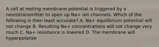 A cell at resting membrane potential is triggered by a neurotransmitter to open up Na+ ion channels. Which of the following is then least accurate? A. Na+ equilibrium potential will not change B. Resulting Na+ concentrations will not change very much C. Na+ resistance is lowered D. The membrane will hyperpolarize