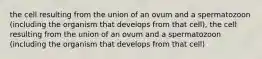 the cell resulting from the union of an ovum and a spermatozoon (including the organism that develops from that cell), the cell resulting from the union of an ovum and a spermatozoon (including the organism that develops from that cell)