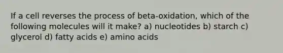 If a cell reverses the process of beta-oxidation, which of the following molecules will it make? a) nucleotides b) starch c) glycerol d) fatty acids e) amino acids