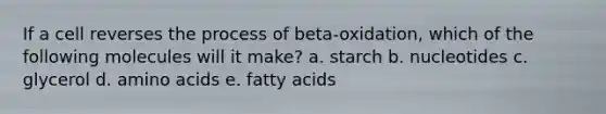 If a cell reverses the process of beta-oxidation, which of the following molecules will it make? a. starch b. nucleotides c. glycerol d. <a href='https://www.questionai.com/knowledge/k9gb720LCl-amino-acids' class='anchor-knowledge'>amino acids</a> e. fatty acids