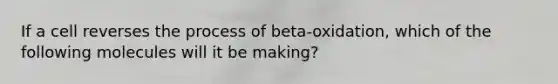 If a cell reverses the process of beta-oxidation, which of the following molecules will it be making?