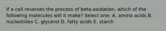 If a cell reverses the process of beta-oxidation, which of the following molecules will it make? Select one: A. amino acids B. nucleotides C. glycerol D. fatty acids E. starch