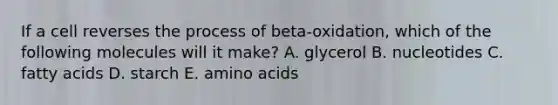 If a cell reverses the process of beta-oxidation, which of the following molecules will it make? A. glycerol B. nucleotides C. fatty acids D. starch E. amino acids