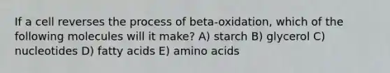 If a cell reverses the process of beta-oxidation, which of the following molecules will it make? A) starch B) glycerol C) nucleotides D) fatty acids E) <a href='https://www.questionai.com/knowledge/k9gb720LCl-amino-acids' class='anchor-knowledge'>amino acids</a>