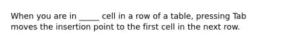 When you are in _____ cell in a row of a table, pressing Tab moves the insertion point to the first cell in the next row.