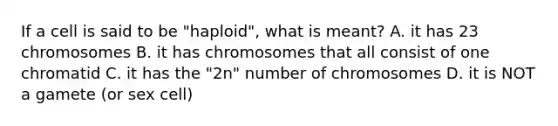 If a cell is said to be "haploid", what is meant? A. it has 23 chromosomes B. it has chromosomes that all consist of one chromatid C. it has the "2n" number of chromosomes D. it is NOT a gamete (or sex cell)