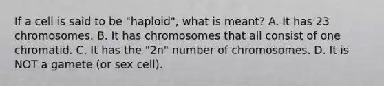 If a cell is said to be "haploid", what is meant? A. It has 23 chromosomes. B. It has chromosomes that all consist of one chromatid. C. It has the "2n" number of chromosomes. D. It is NOT a gamete (or sex cell).