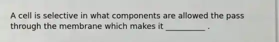 A cell is selective in what components are allowed the pass through the membrane which makes it __________ .