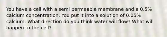 You have a cell with a semi permeable membrane and a 0.5% calcium concentration. You put it into a solution of 0.05% calcium. What direction do you think water will flow? What will happen to the cell?