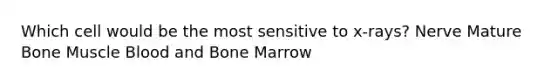 Which cell would be the most sensitive to x-rays? Nerve Mature Bone Muscle Blood and Bone Marrow