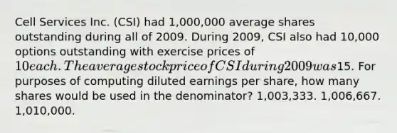 Cell Services Inc. (CSI) had 1,000,000 average shares outstanding during all of 2009. During 2009, CSI also had 10,000 options outstanding with exercise prices of 10 each. The average stock price of CSI during 2009 was15. For purposes of computing diluted earnings per share, how many shares would be used in the denominator? 1,003,333. 1,006,667. 1,010,000.