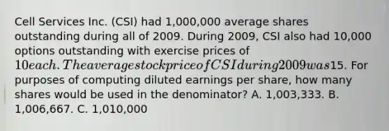 Cell Services Inc. (CSI) had 1,000,000 average shares outstanding during all of 2009. During 2009, CSI also had 10,000 options outstanding with exercise prices of10 each. The average stock price of CSI during 2009 was15. For purposes of computing diluted earnings per share, how many shares would be used in the denominator? A. 1,003,333. B. 1,006,667. C. 1,010,000