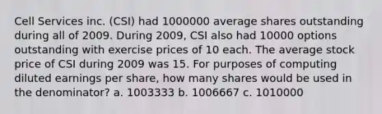 Cell Services inc. (CSI) had 1000000 average shares outstanding during all of 2009. During 2009, CSI also had 10000 options outstanding with exercise prices of 10 each. The average stock price of CSI during 2009 was 15. For purposes of computing diluted earnings per share, how many shares would be used in the denominator? a. 1003333 b. 1006667 c. 1010000