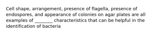 Cell shape, arrangement, presence of flagella, presence of endospores, and appearance of colonies on agar plates are all examples of ________ characteristics that can be helpful in the identification of bacteria