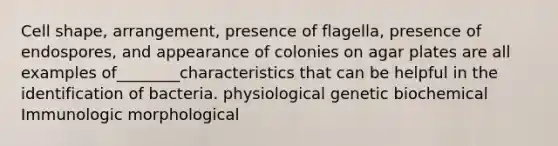 Cell shape, arrangement, presence of flagella, presence of endospores, and appearance of colonies on agar plates are all examples of________characteristics that can be helpful in the identification of bacteria. physiological genetic biochemical Immunologic morphological