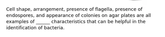 Cell shape, arrangement, presence of flagella, presence of endospores, and appearance of colonies on agar plates are all examples of ______ characteristics that can be helpful in the identification of bacteria.