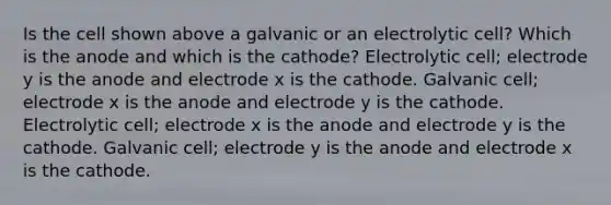 Is the cell shown above a galvanic or an electrolytic cell? Which is the anode and which is the cathode? Electrolytic cell; electrode y is the anode and electrode x is the cathode. Galvanic cell; electrode x is the anode and electrode y is the cathode. Electrolytic cell; electrode x is the anode and electrode y is the cathode. Galvanic cell; electrode y is the anode and electrode x is the cathode.