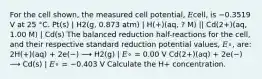 For the cell shown, the measured cell potential, 𝐸cell, is −0.3519 V at 25 °C. Pt(s) | H2(g, 0.873 atm) | H(+)(aq, ? M) || Cd(2+)(aq, 1.00 M) | Cd(s) The balanced reduction half-reactions for the cell, and their respective standard reduction potential values, 𝐸∘, are: 2H(+)(aq) + 2e(−) ⟶ H2(g) | 𝐸∘ = 0.00 V Cd(2+)(aq) + 2e(−) ⟶ Cd(s) | 𝐸∘ = −0.403 V Calculate the H+ concentration.