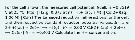 For the cell shown, the measured cell potential, 𝐸cell, is −0.3519 V at 25 °C. Pt(s) | H2(g, 0.873 atm) | H(+)(aq, ? M) || Cd(2+)(aq, 1.00 M) | Cd(s) The balanced reduction half-reactions for the cell, and their respective standard reduction potential values, 𝐸∘, are: 2H(+)(aq) + 2e(−) ⟶ H2(g) | 𝐸∘ = 0.00 V Cd(2+)(aq) + 2e(−) ⟶ Cd(s) | 𝐸∘ = −0.403 V Calculate the H+ concentration.