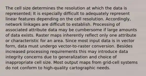 The cell size determines the resolution at which the data is represented; It is especially difficult to adequately represent linear features depending on the cell resolution. Accordingly, network linkages are difficult to establish. Processing of associated attribute data may be cumbersome if large amounts of data exists. Raster maps inherently reflect only one attribute or characteristic for an area. Since most input data is in vector form, data must undergo vector-to-raster conversion. Besides increased processing requirements this may introduce data integrity concerns due to generalization and choice of inappropriate cell size. Most output maps from grid-cell systems do not conform to high-quality cartographic needs.