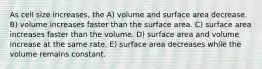 As cell size increases, the A) volume and surface area decrease. B) volume increases faster than the surface area. C) surface area increases faster than the volume. D) surface area and volume increase at the same rate. E) surface area decreases while the volume remains constant.