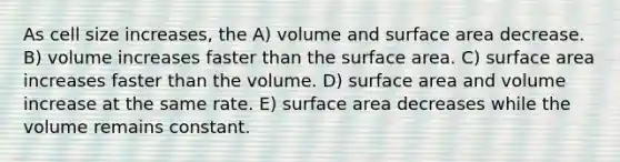 As cell size increases, the A) volume and surface area decrease. B) volume increases faster than the surface area. C) surface area increases faster than the volume. D) surface area and volume increase at the same rate. E) surface area decreases while the volume remains constant.