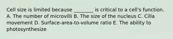 Cell size is limited because ________ is critical to a cell's function. A. The number of microvilli B. The size of the nucleus C. Cilla movement D. Surface-area-to-volume ratio E. The ability to photosynthesize